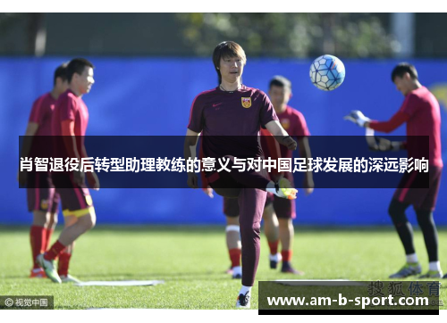 肖智退役后转型助理教练的意义与对中国足球发展的深远影响