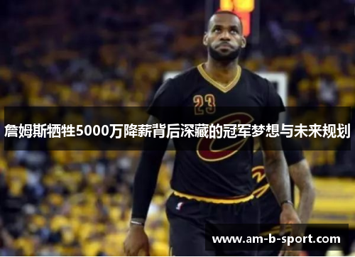 詹姆斯牺牲5000万降薪背后深藏的冠军梦想与未来规划 詹姆斯牺牲5000万降薪背后深藏的冠军梦想与未来规划