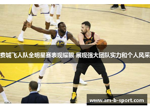 费城飞人队全明星赛表现耀眼 展现强大团队实力和个人风采 费城飞人队全明星赛表现耀眼 展现强大团队实力和个人风采