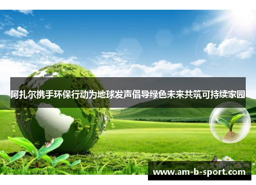 阿扎尔携手环保行动为地球发声倡导绿色未来共筑可持续家园