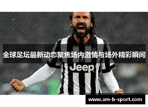 全球足坛最新动态聚焦场内激情与场外精彩瞬间