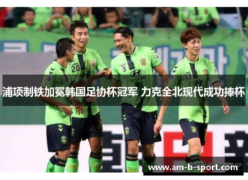 浦项制铁加冕韩国足协杯冠军 力克全北现代成功捧杯