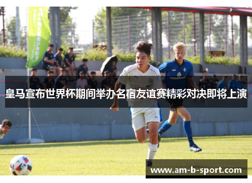 皇马宣布世界杯期间举办名宿友谊赛精彩对决即将上演