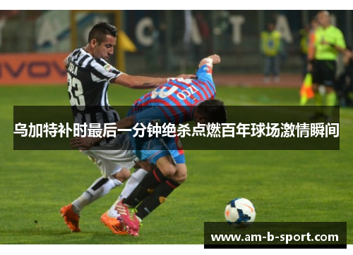 乌加特补时最后一分钟绝杀点燃百年球场激情瞬间