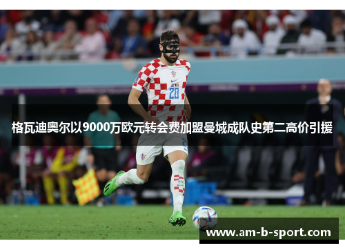 格瓦迪奥尔以9000万欧元转会费加盟曼城成队史第二高价引援