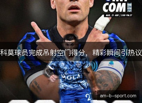 科莫球员完成吊射空门得分，精彩瞬间引热议
