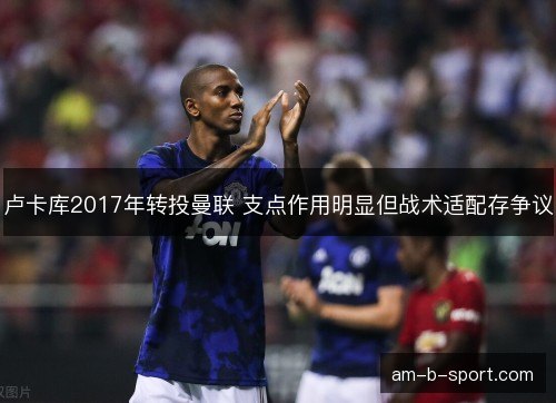 卢卡库2017年转投曼联 支点作用明显但战术适配存争议